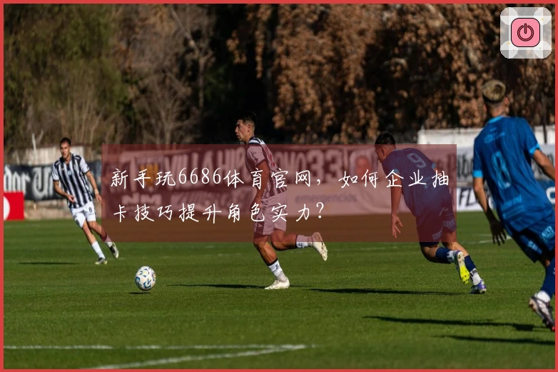 新手玩6686体育官网，如何企业抽卡技巧提升角色实力？